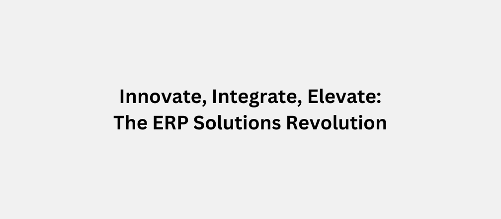 Innovate, Integrate, Elevate: The ERP Solutions Revolution